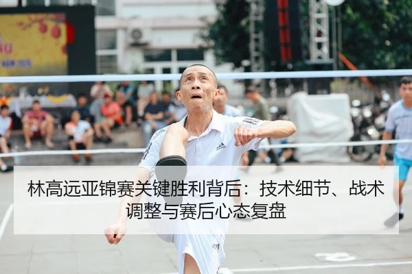 林高远亚锦赛关键胜利背后：技术细节、战术调整与赛后心态复盘