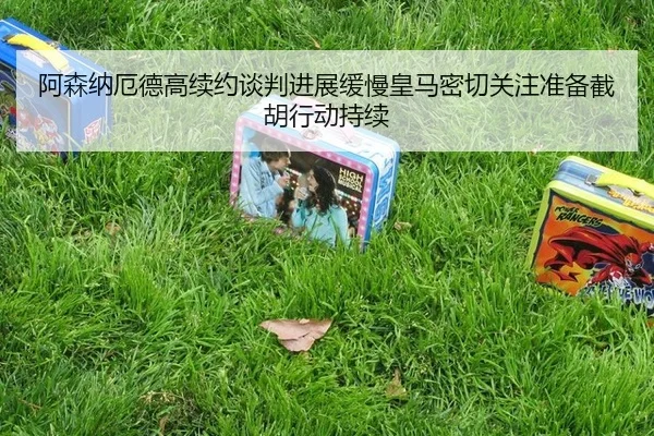 阿森纳厄德高续约谈判进展缓慢皇马密切关注准备截胡行动持续